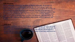 REŃE DESCARTES
French philosopher Descartes is the father of Modern philosophy. He brought an
entirely new perspective to philosophy and the self. The Latin phrase Cogito ergo
Sum ” I think therefore I am” is the keystone of Descartes’ concept of self. For him, the
act of thinking about the self of being self-conscious is in itself proof that there is a
self. It was then that he developed his theory of knowledge because he is confident that
no rational person will doubt his or her own existence as a conscious, thinking entity-
while we are aware of thinking about ourselves. For Descartes, this is the essence of
the human self- a thinking entity that doubts, understands, analyzes, questions and
reasons.
JOHN LOCKE
For Locke, the human mind at birth is tabula rasa or blank slate. The self or personal
identity is constructed primarily from sense experience― specifically, what people see,
hear, smell, taste, and feel. These experiences shape and mold the self throughout a
person’s life. For Locke, conscious awareness and memory of previous experiences are
the keys to understanding the self.
 