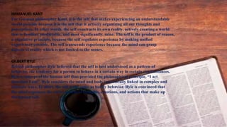 IMMANUEL KANT
For German philosopher Kant, it is the self that makes experiencing an understandable
world possible because it is the self that is actively organizing all our thoughts and
perceptions. In other words, the self constructs its own reality, actively creating a world
that is familiar, predictable, and most significantly, mine. The self is the product of reason,
a regulative principle, because the self regulates experience by making unified
experiences possible. The self transcends experience because the mind can grasp
aspects of reality which is not limited to the senses.
GILBERT RYLE
British philosopher Ryle believed that the self is best understood as a pattern of
behavior, the tendency for a person to behave in a certain way in certain circumstances.
Ryle’s concept of the human self thus provided the philosophical principle, “I act
therefore I am”. Ryle considers the mind and body intrinsically linked in complex and
intimate ways. In short, the self is the same as bodily behavior. Ryle is convinced that
the mind expresses the entire system of thoughts, emotions, and actions that make up
the human self.
 