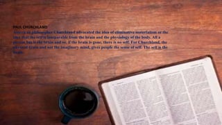 PAUL CHURCHLAND
American philosopher Churchland advocated the idea of eliminative materialism or the
idea that the self is inseparable from the brain and the physiology of the body. All a
person has is the brain and so, if the brain is gone, there is no self. For Churchland, the
physical brain and not the imaginary mind, gives people the sense of self. The self is the
brain.
 