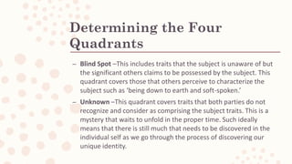 Determining the Four
Quadrants
– Blind Spot –This includes traits that the subject is unaware of but
the significant others claims to be possessed by the subject. This
quadrant covers those that others perceive to characterize the
subject such as ‘being down to earth and soft-spoken.’
– Unknown –This quadrant covers traits that both parties do not
recognize and consider as comprising the subject traits. This is a
mystery that waits to unfold in the proper time. Such ideally
means that there is still much that needs to be discovered in the
individual self as we go through the process of discovering our
unique identity.
 