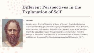 Different Perspectives in the
Explanation of Self
– Socrates
– Socrates was a Greek philosopher and one of the very few individuals who
shaped Western thought (Internet Encyclopedia of Philosophy, 2017). However,
unlike the other philosophers during his time, Socrates never wrote anything.
Knowledge about Socrates us through second-hand information from the
writings of his student Plato (another of the most influential Western thinkers)
and historian Xenophon (The Stanford Encyclopedia of Philosophy, 2017).
 