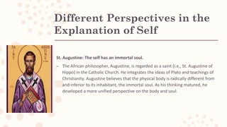 Different Perspectives in the
Explanation of Self
St. Augustine: The self has an immortal soul.
– The African philosopher, Augustine, is regarded as a saint (i.e., St. Augustine of
Hippo) in the Catholic Church. He integrates the ideas of Plato and teachings of
Christianity. Augustine believes that the physical body is radically different from
and inferior to its inhabitant, the immortal soul. As his thinking matured, he
developed a more unified perspective on the body and soul.
 