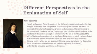 Different Perspectives in the
Explanation of Self
Rene Descartes
– French philosopher Rene Descartes is the father of modern philosophy. He has
brought an entirely new perspective to philosophy and the self. He wants to
penetrate the nature of reasoning process and understand its relationship to
the human self. The Latin phrase Cogito ergo sum –“I think therefore I am. Is the
keystone of Descartes’ concept of self. For him, the act of thinking about the
self –of being self-conscious –is in itself proof that there is a self. He is confident
that no rational person will doubt his or her own existence as a conscious
thinking entity –while we are aware of thinking about ourselves. For Descartes,
this is the essence of the human self –a thinking entity that doubts,
understands, analyzes, questions, and reasons.
 