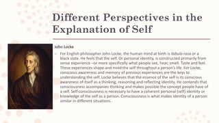 Different Perspectives in the
Explanation of Self
John Locke
– For English philosopher John Locke, the human mind at birth is tabula rasa or a
black slate. He feels that the self. Or personal identity, is constructed primarily from
sense experience –or more specifically what people see, hear, smell. Taste and feel.
These experiences shape and mold the self throughout a person’s life. For Locke,
conscious awareness and memory of previous experiences are the keys to
understanding the self. Locke believes that the essence of the self is its conscious
awareness of itself as a thinking, reasoning and reflecting identity. He contends that
consciousness accompanies thinking and makes possible the concept people have of
a self. Self-consciousness is necessary to have a coherent personal (self) identity or
knowledge of the self as a person. Consciousness is what makes identity of a person
similar in different situations.
 
