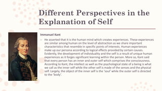 Different Perspectives in the
Explanation of Self
Immanuel Kant
– He asserted that it is the human mind which creates experiences. These experiences
are similar among human on the level of abstraction as we share important
characteristics that resemble in specific points of interests. Human experiences
make up our persona according to logical effects provided by certain causes.
Evidently, the development of individuality and the self is a result of unique human
experiences as it forges significant learning within the person. More so, Kant said
that every person has an inner and outer self which comprises the consciousness.
According to Kant, the intellect as well as the psychological state of a being is what
we call as the inner self while the other self is made of the senses and the physical
self. Largely, the object of the inner self is the ‘soul’ while the outer self is directed
to the ‘body’.
 