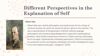 Different Perspectives in the
Explanation of Self
Gilbert Ryle
– Gilbert Ryle was a British philosopher, principally known for his critique of
Cartesian dualism, for which he coined the phrase "ghost in the machine." He
was a representative of the generation of British ordinary language
philosophers who shared Ludwig Wittgenstein's approach to philosophical
problems. Ryle initially showed some interest in modern German philosophy,
but in his paper ‘Systematically misleading expressions’ (1931) he announced
his conversion to the new linguistic philosophy. He further developed his views
in his most original early paper, ‘Categories’ (1937).
 