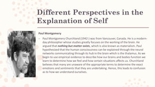 Different Perspectives in the
Explanation of Self
Paul Montgomery
– Paul Montgomery Churchland (1942-) was from Vancouver, Canada. He is a modern-
day philosopher whose studies greatly focuses on the working of the brain. He
argued that nothing but matter exists, which is also known as materialism. Paul
hypothesized that the human consciousness can be explained through the neural
networks communicating through its hub in the brain which is the thalamus. As we
begin to use empirical evidence to describe how our brains and bodies function we
learn to determine how we feel and how certain situations affects us. Churchland
believes that many are unaware of the appropriate terms to determine the exact
emotions and sentiments that they are undertaking. Hence, this leads to confusion
as to how we understand ourselves.
 