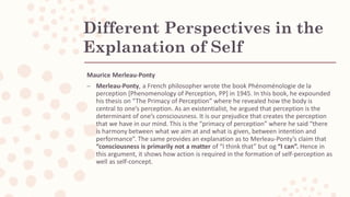 Different Perspectives in the
Explanation of Self
Maurice Merleau-Ponty
– Merleau-Ponty, a French philosopher wrote the book Phénoménologie de la
perception [Phenomenology of Perception, PP] in 1945. In this book, he expounded
his thesis on “The Primacy of Perception” where he revealed how the body is
central to one’s perception. As an existentialist, he argued that perception is the
determinant of one’s consciousness. It is our prejudice that creates the perception
that we have in our mind. This is the “primacy of perception” where he said “there
is harmony between what we aim at and what is given, between intention and
performance”. The same provides an explanation as to Merleau-Ponty’s claim that
“consciousness is primarily not a matter of “I think that” but og “I can”. Hence in
this argument, it shows how action is required in the formation of self-perception as
well as self-concept.
 
