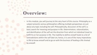 Overview:
– In this module, you will journey to the very heart of this course: Philosophy as a
subject presents various philosophers offering multiple perspectives on just
about any topic including the self. Philosophically, discussion of the self is a
basic search for meaning and purpose in life. Determination, rationalization,
and identification of the self-set the direction from which an individual travel to
fulfill his or her purpose in life. The inability to define oneself leads to a lot of
contradictions within the self later on; hence, it is one of the many imperatives
in life to know oneself and to go on with the business of leading a life charted
by oneself.
 