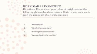 WORKLOAD 2.2 EXAMINE IT!
Directions: Elaborate on your relevant insights about the
following philosophical statements. State in your own words
with the minimum of 5-8 sentences only
1. “Know thyself”
2. “I think; therefore, I am”
3. “Nothing but matters exists”
4. “We are ghost in the machine”
 