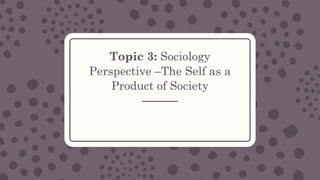 Topic 3: Sociology
Perspective –The Self as a
Product of Society
 