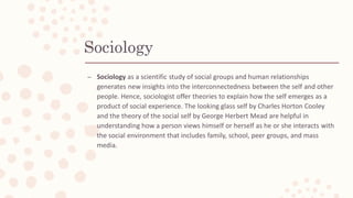 Sociology
– Sociology as a scientific study of social groups and human relationships
generates new insights into the interconnectedness between the self and other
people. Hence, sociologist offer theories to explain how the self emerges as a
product of social experience. The looking glass self by Charles Horton Cooley
and the theory of the social self by George Herbert Mead are helpful in
understanding how a person views himself or herself as he or she interacts with
the social environment that includes family, school, peer groups, and mass
media.
 