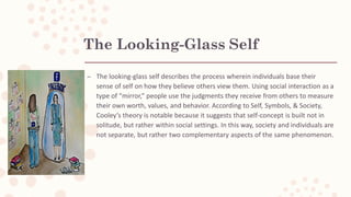 The Looking-Glass Self
– The looking-glass self describes the process wherein individuals base their
sense of self on how they believe others view them. Using social interaction as a
type of “mirror,” people use the judgments they receive from others to measure
their own worth, values, and behavior. According to Self, Symbols, & Society,
Cooley’s theory is notable because it suggests that self-concept is built not in
solitude, but rather within social settings. In this way, society and individuals are
not separate, but rather two complementary aspects of the same phenomenon.
 