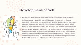 Development of Self
– According to Mead, three activities develop the self: language, play, and games.
– In the preparatory stage (0-3 years old) Language develops self by allowing
individuals to respond to each other through symbols, gestures, words, and sounds.
Language conveys others' attitudes and opinions toward a subject or the person.
Emotions, such as anger, happiness, and confusion, are conveyed through language.
– During the play stage (3 to 5 years old) Play develops self by allowing individuals to
take on different roles, pretend, and express expectation of others. Play develops
one's self-consciousness through role-playing. During role-play, a person is able to
internalize the perspective of others and develop an understanding of how others
feel about themselves and others in a variety of social situations.
 