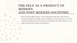 THE SELF AS A PRODUCT OF
MODERN
AND POST MODERN SOCIETIES
– Gerry Lanuza’s (2004) article, “The Constitution of the Self”, discusses the
relationship between societies and the individual. According to him, in modern
societies the attainment and stability of self-identity are freely chosen. It is no
longer restricted by customs and traditions.
 
