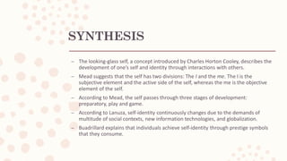 SYNTHESIS
– The looking-glass self, a concept introduced by Charles Horton Cooley, describes the
development of one’s self and identity through interactions with others.
– Mead suggests that the self has two divisions: The I and the me. The I is the
subjective element and the active side of the self, whereas the me is the objective
element of the self.
– According to Mead, the self passes through three stages of development:
preparatory, play and game.
– According to Lanuza, self-identity continuously changes due to the demands of
multitude of social contexts, new information technologies, and globalization.
– Buadrillard explains that individuals achieve self-identity through prestige symbols
that they consume.
 