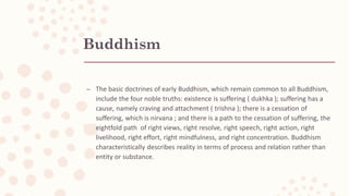 Buddhism
– The basic doctrines of early Buddhism, which remain common to all Buddhism,
include the four noble truths: existence is suffering ( dukhka ); suffering has a
cause, namely craving and attachment ( trishna ); there is a cessation of
suffering, which is nirvana ; and there is a path to the cessation of suffering, the
eightfold path of right views, right resolve, right speech, right action, right
livelihood, right effort, right mindfulness, and right concentration. Buddhism
characteristically describes reality in terms of process and relation rather than
entity or substance.
 