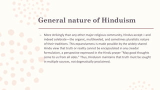 General nature of Hinduism
– More strikingly than any other major religious community, Hindus accept—and
indeed celebrate—the organic, multileveled, and sometimes pluralistic nature
of their traditions. This expansiveness is made possible by the widely shared
Hindu view that truth or reality cannot be encapsulated in any creedal
formulation, a perspective expressed in the Hindu prayer “May good thoughts
come to us from all sides.” Thus, Hinduism maintains that truth must be sought
in multiple sources, not dogmatically proclaimed.
 