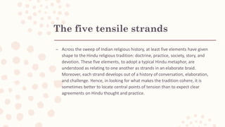 The five tensile strands
– Across the sweep of Indian religious history, at least five elements have given
shape to the Hindu religious tradition: doctrine, practice, society, story, and
devotion. These five elements, to adopt a typical Hindu metaphor, are
understood as relating to one another as strands in an elaborate braid.
Moreover, each strand develops out of a history of conversation, elaboration,
and challenge. Hence, in looking for what makes the tradition cohere, it is
sometimes better to locate central points of tension than to expect clear
agreements on Hindu thought and practice.
 