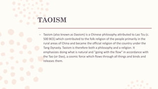 TAOISM
– Taoism (also known as Daoism) is a Chinese philosophy attributed to Lao Tzu (c.
500 BCE) which contributed to the folk religion of the people primarily in the
rural areas of China and became the official religion of the country under the
Tang Dynasty. Taoism is therefore both a philosophy and a religion. It
emphasizes doing what is natural and "going with the flow" in accordance with
the Tao (or Dao), a cosmic force which flows through all things and binds and
releases them.
 