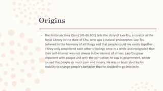 Origins
– The historian Sima Qian (145-86 BCE) tells the story of Lao-Tzu, a curator at the
Royal Library in the state of Chu, who was a natural philosopher. Lao-Tzu
believed in the harmony of all things and that people could live easily together
if they only considered each other's feelings once in a while and recognized that
their self-interest was not always in the interest of others. Lao-Tzu grew
impatient with people and with the corruption he saw in government, which
caused the people so much pain and misery. He was so frustrated by his
inability to change people's behavior that he decided to go into exile.
 