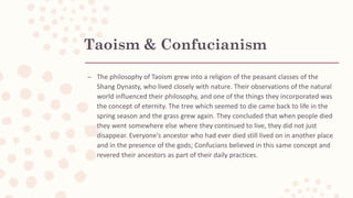Taoism & Confucianism
– The philosophy of Taoism grew into a religion of the peasant classes of the
Shang Dynasty, who lived closely with nature. Their observations of the natural
world influenced their philosophy, and one of the things they incorporated was
the concept of eternity. The tree which seemed to die came back to life in the
spring season and the grass grew again. They concluded that when people died
they went somewhere else where they continued to live, they did not just
disappear. Everyone's ancestor who had ever died still lived on in another place
and in the presence of the gods; Confucians believed in this same concept and
revered their ancestors as part of their daily practices.
 