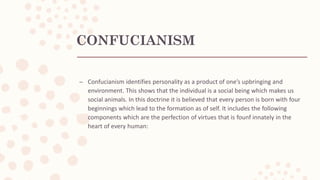 CONFUCIANISM
– Confucianism identifies personality as a product of one’s upbringing and
environment. This shows that the individual is a social being which makes us
social animals. In this doctrine it is believed that every person is born with four
beginnings which lead to the formation as of self. It includes the following
components which are the perfection of virtues that is founf innately in the
heart of every human:
 