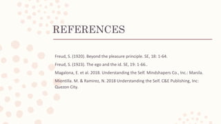 REFERENCES
Freud, S. (1920). Beyond the pleasure principle. SE, 18: 1-64.
Freud, S. (1923). The ego and the id. SE, 19: 1-66..
Magalona, E. et al. 2018. Understanding the Self. Mindshapers Co., Inc.: Manila.
Miontilla. M. & Ramirez, N. 2018 Understanding the Self. C&E Publishing, Inc:
Quezon City.
 