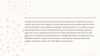 Perhaps the most critical issue that anyone can experience in a lifetime is to be in
conflict with one’s self. Indeed, it is ironic that one can be in conflict with his or her
self if such entity is one’s abode and refuge. Several junctures in our life as unique
individuals lead us to be in contradiction to our own desires, thinking, decisions,
goals, etc. But as we grow and mature we unfold and become one with our very
self. Such is a process of metamorphosis, a change that leads us to happiness and
self-determination. And so several thinkers and theorists have posited varied
insights as to what really is the self? What is its purpose?
 