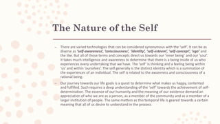 The Nature of the Self
– There are varied technologies that can be considered synonymous with the ‘self’. It can be as
diverse as ‘self-awareness’, ‘consciousness’, ‘identity’, ‘self-esteem’, ‘self-concept’, ‘ego’ and
the like. But all of those terms and concepts direct us towards our ‘inner being’ and our ‘soul’.
It takes much intelligence and awareness to determine that there is a being inside of us who
experiences every undertaking that we have. The ‘self’ is thinking and a feeling being within
‘us’ and within ‘ourselves’. The self generally is the distinct identity which is a summation of
the experiences of an individual. The self is related to the awareness and consciousness of a
rational being.
– Our journey towards our life goals is a quest to determine what makes us happy, contented
and fulfilled. Such requires a deep understanding of the ‘self’ towards the achievement of self-
determination. The essence of our humanity and the meaning of our existence demand an
appreciation of who we are as a person, as a member of the community and as a member of a
larger institution of people. The same matters as this temporal life is geared towards a certain
meaning that all of us desire to understand in the process.
 