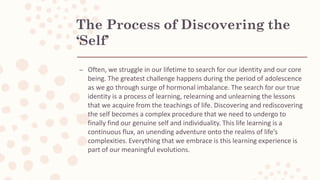 The Process of Discovering the
‘Self’
– Often, we struggle in our lifetime to search for our identity and our core
being. The greatest challenge happens during the period of adolescence
as we go through surge of hormonal imbalance. The search for our true
identity is a process of learning, relearning and unlearning the lessons
that we acquire from the teachings of life. Discovering and rediscovering
the self becomes a complex procedure that we need to undergo to
finally find our genuine self and individuality. This life learning is a
continuous flux, an unending adventure onto the realms of life’s
complexities. Everything that we embrace is this learning experience is
part of our meaningful evolutions.
 
