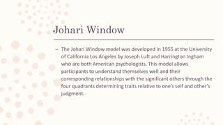Johari Window
– The Johari Window model was developed in 1955 at the University
of California Los Angeles by Joseph Luft and Harrington Ingham
who are both American psychologists. This model allows
participants to understand themselves well and their
corresponding relationships with the significant others through the
four quadrants determining traits relative to one’s self and other’s
judgment.
 