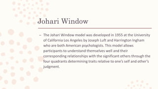 Johari Window
– The Johari Window model was developed in 1955 at the University
of California Los Angeles by Joseph Luft a...
