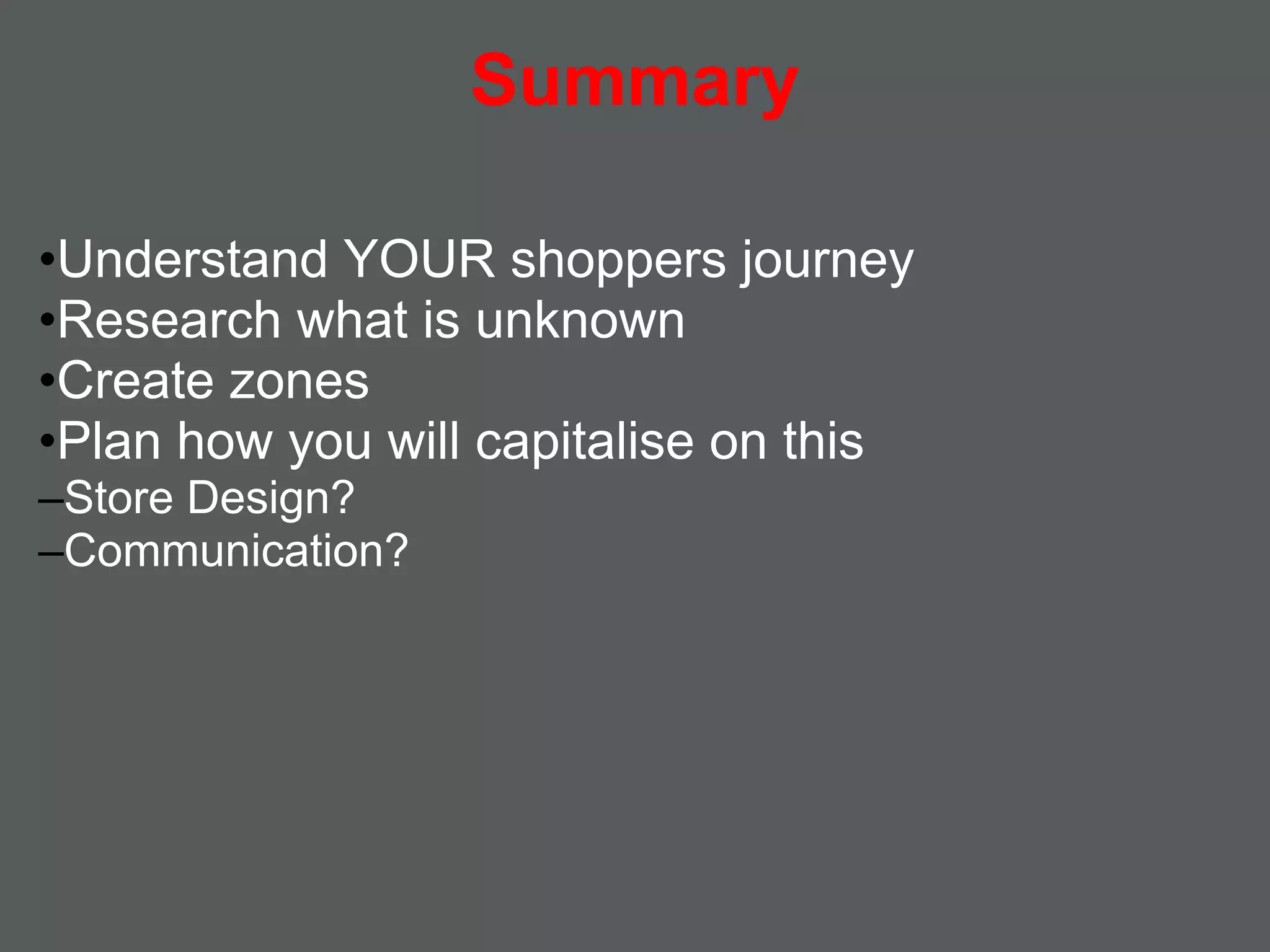 Summary

•Understand YOUR shoppers journey
•Research what is unknown
•Create zones
•Plan how you will capitalise on this
–Store Design?
–Communication?
 