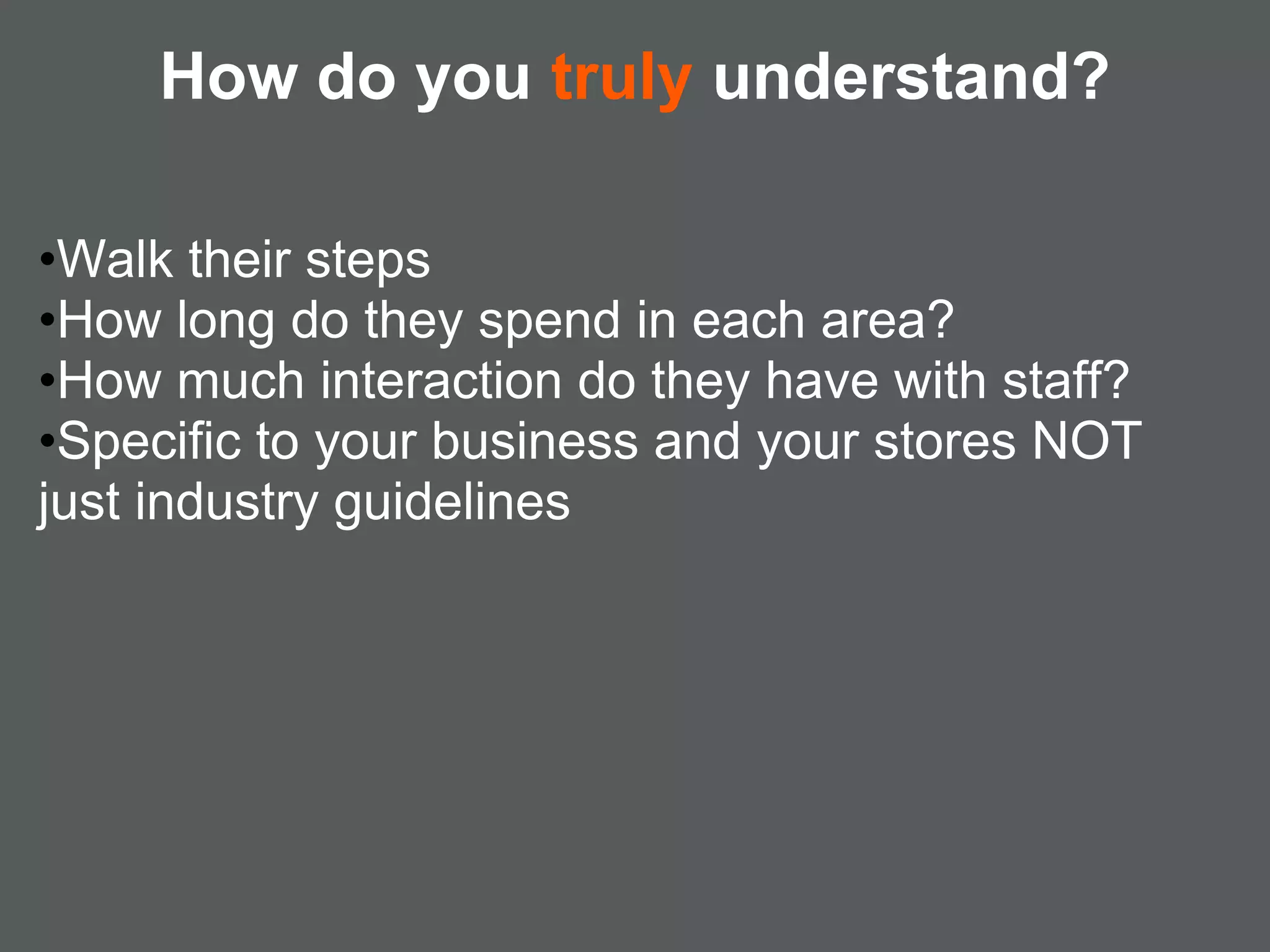 How do you truly understand?

•Walk their steps
•How long do they spend in each area?
•How much interaction do they have with staff?
•Specific to your business and your stores NOT
just industry guidelines
 