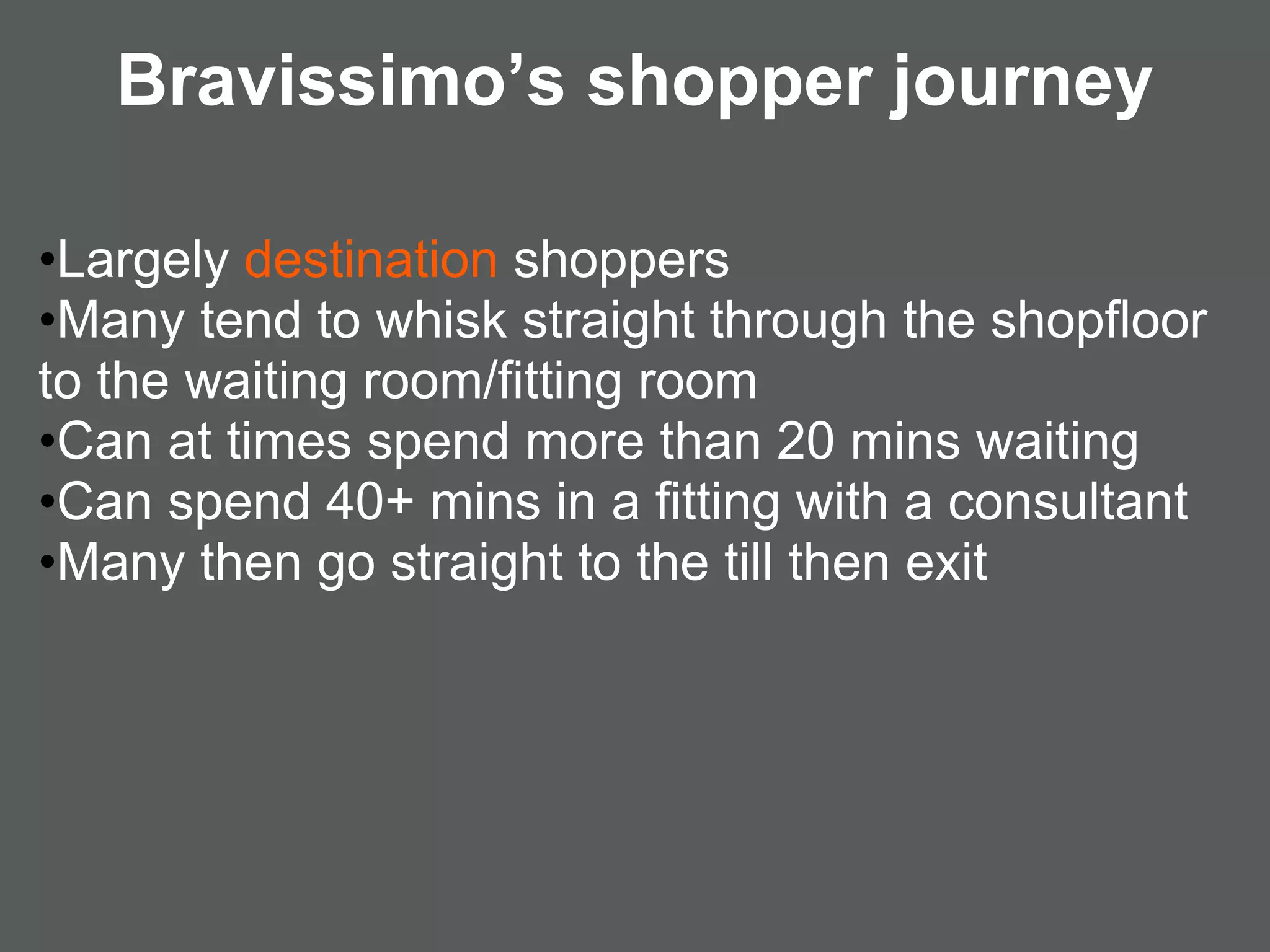 Bravissimo’s shopper journey

•Largely destination shoppers
•Many tend to whisk straight through the shopfloor
to the waiting room/fitting room
•Can at times spend more than 20 mins waiting
•Can spend 40+ mins in a fitting with a consultant
•Many then go straight to the till then exit
 