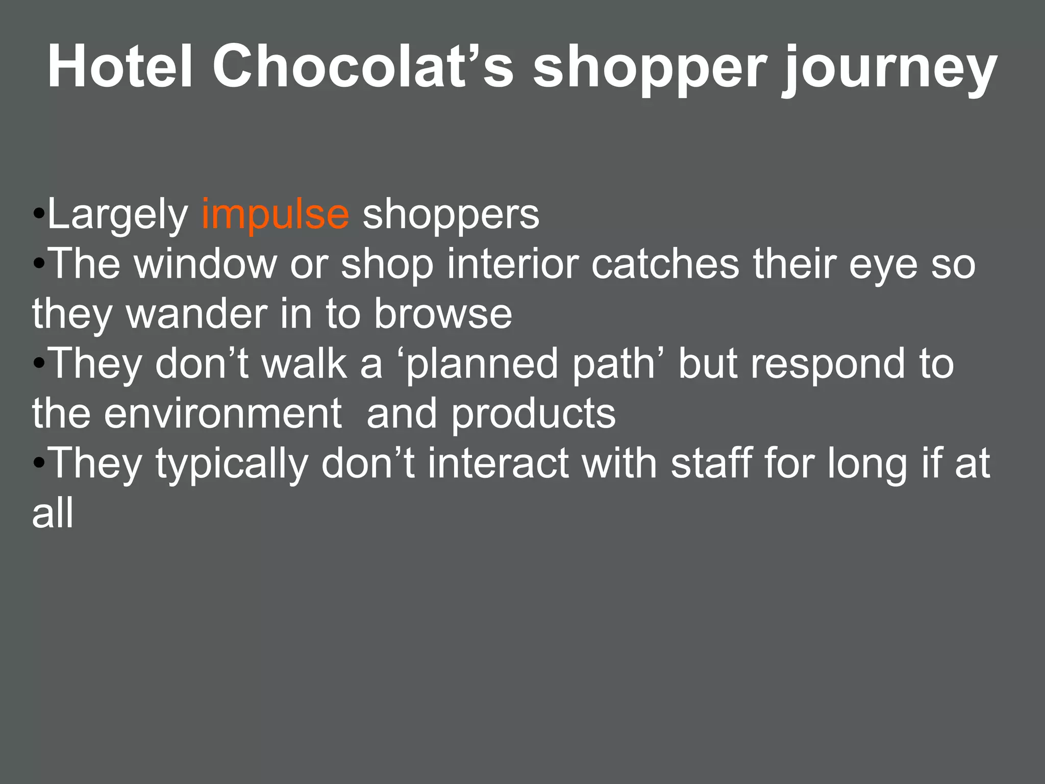 Hotel Chocolat’s shopper journey

•Largely impulse shoppers
•The window or shop interior catches their eye so
they wander in to browse
•They don’t walk a ‘planned path’ but respond to
the environment and products
•They typically don’t interact with staff for long if at
all
 