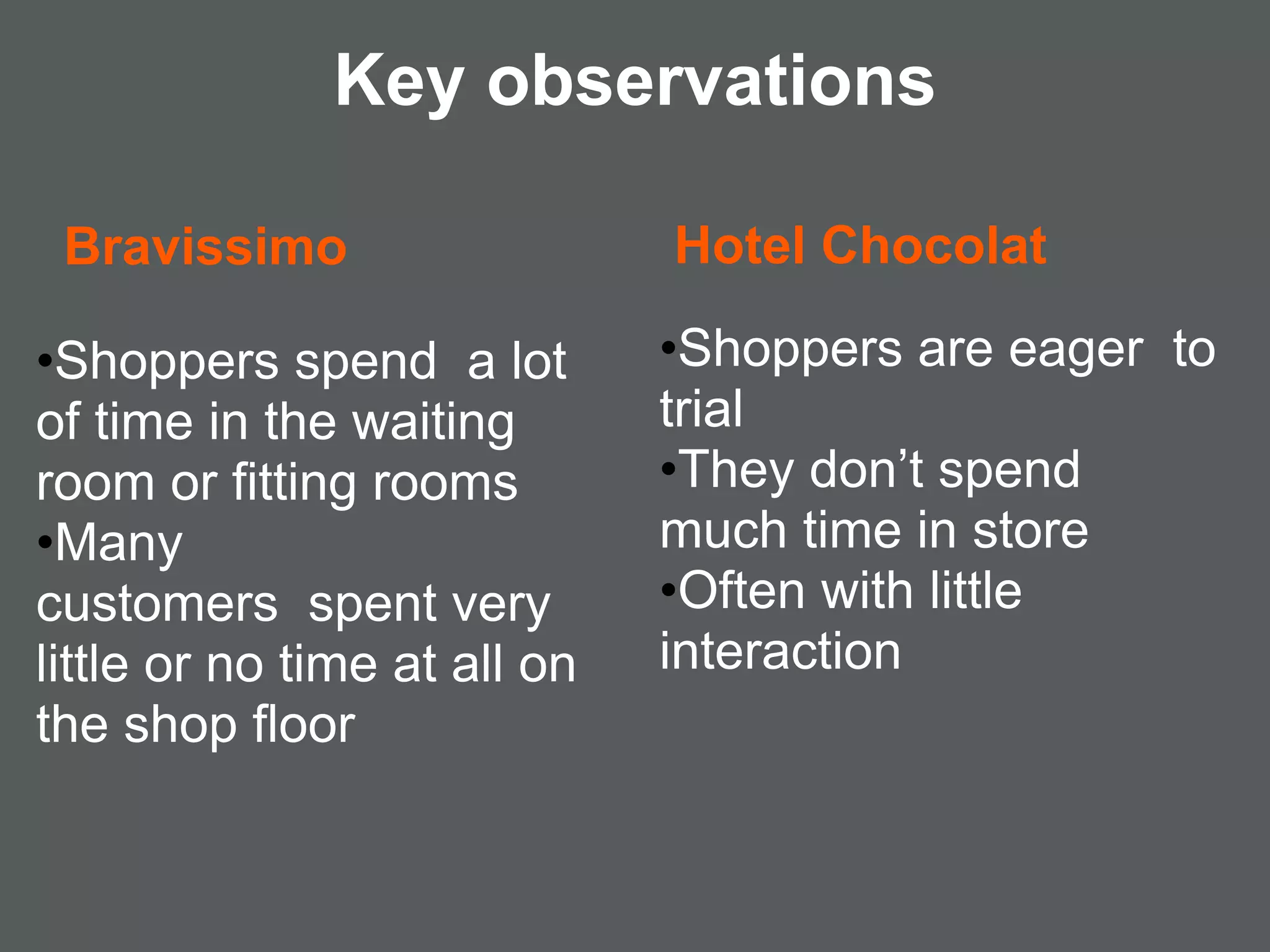 Key observations

 Bravissimo                   Hotel Chocolat

•Shoppers spend a lot         •Shoppers are eager to
of time in the waiting        trial
room or fitting rooms         •They don’t spend
•Many                         much time in store
customers spent very          •Often with little
little or no time at all on   interaction
the shop floor
 