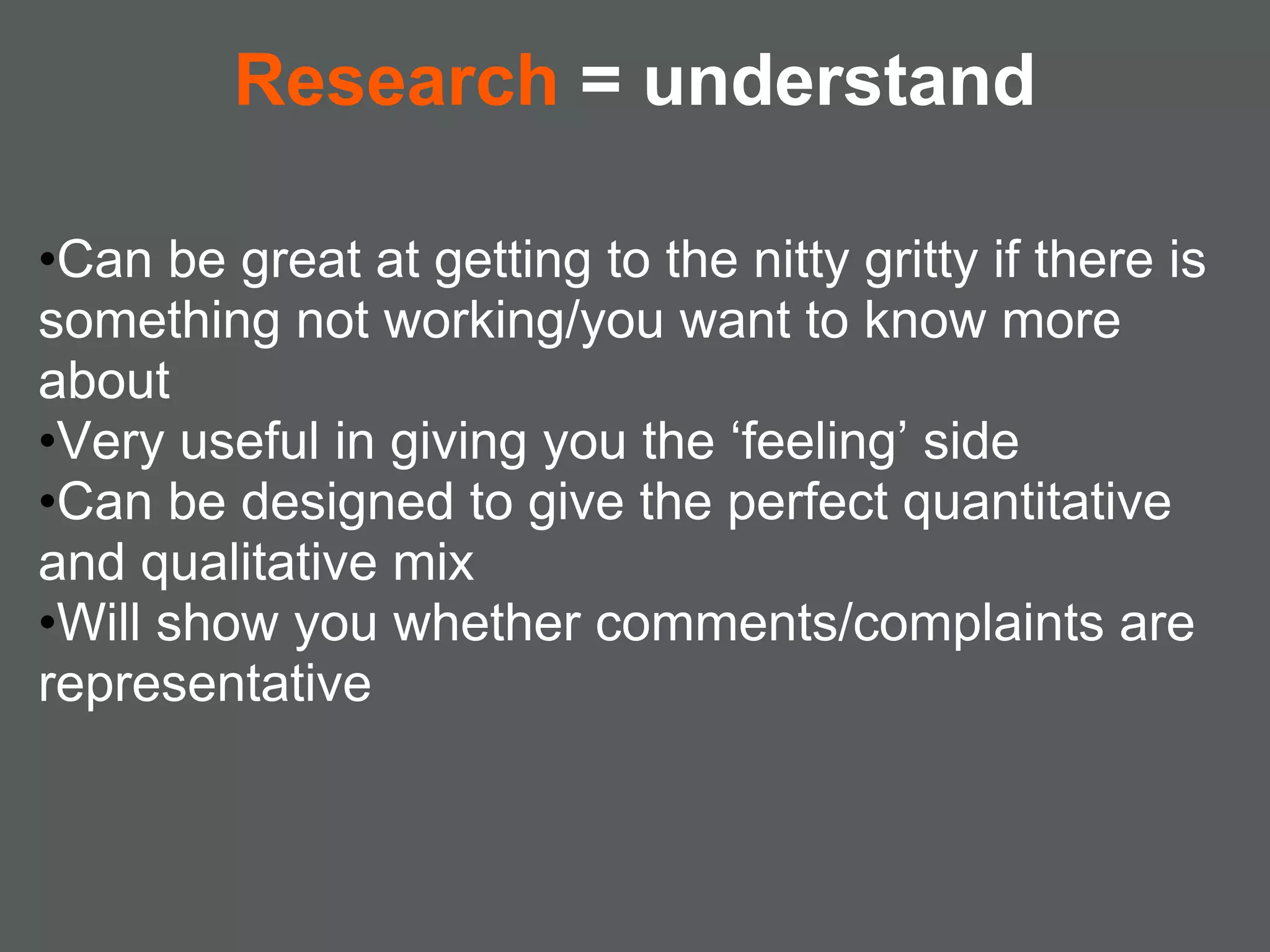 Research = understand

•Can be great at getting to the nitty gritty if there is
something not working/you want to know more
about
•Very useful in giving you the ‘feeling’ side
•Can be designed to give the perfect quantitative
and qualitative mix
•Will show you whether comments/complaints are
representative
 