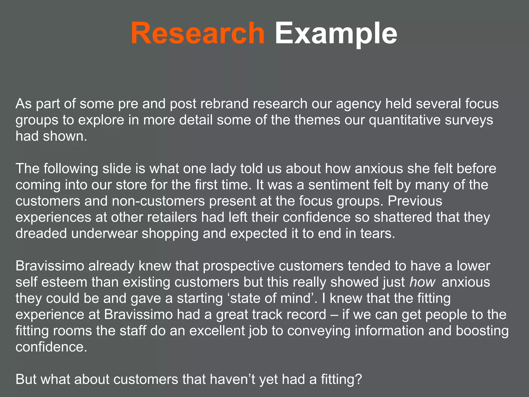 Research Example

As part of some pre and post rebrand research our agency held several focus
groups to explore in more detail some of the themes our quantitative surveys
had shown.

The following slide is what one lady told us about how anxious she felt before
coming into our store for the first time. It was a sentiment felt by many of the
customers and non-customers present at the focus groups. Previous
experiences at other retailers had left their confidence so shattered that they
dreaded underwear shopping and expected it to end in tears.

Bravissimo already knew that prospective customers tended to have a lower
self esteem than existing customers but this really showed just how anxious
they could be and gave a starting ‘state of mind’. I knew that the fitting
experience at Bravissimo had a great track record – if we can get people to the
fitting rooms the staff do an excellent job to conveying information and boosting
confidence.

But what about customers that haven’t yet had a fitting?
 
