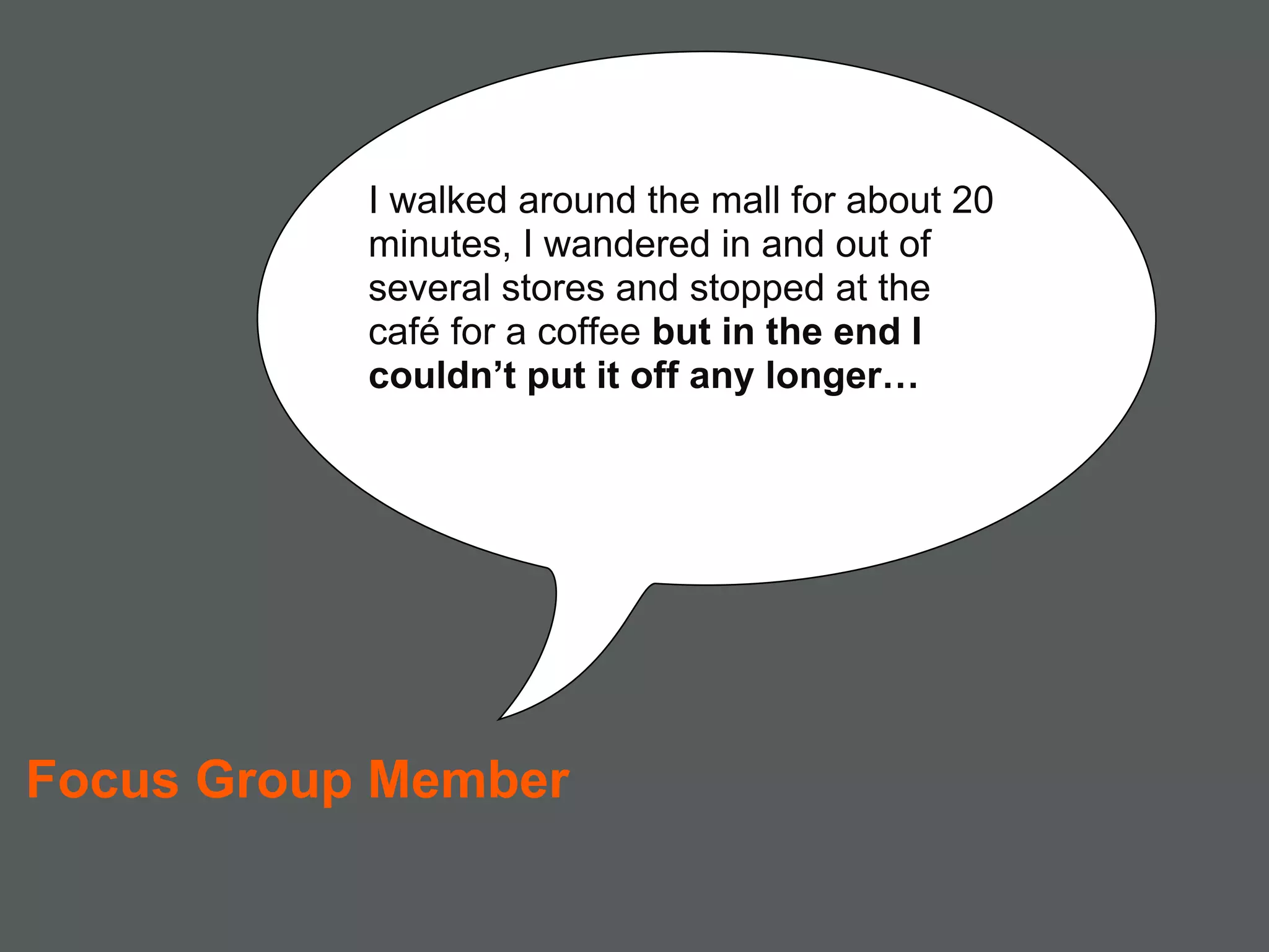 I walked around the mall for about 20
           minutes, I wandered in and out of
           several stores and stopped at the
           café for a coffee but in the end I
           couldn’t put it off any longer…




Focus Group Member
 