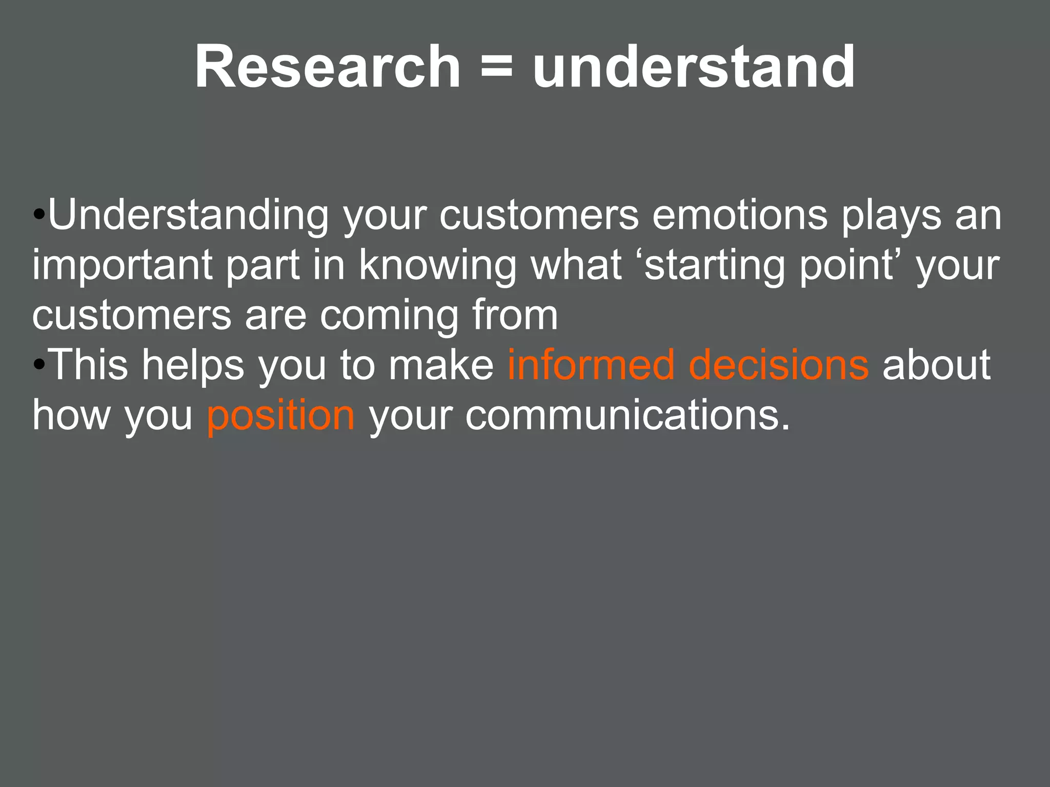 Research = understand

•Understanding your customers emotions plays an
important part in knowing what ‘starting point’ your
customers are coming from
•This helps you to make informed decisions about
how you position your communications.
 