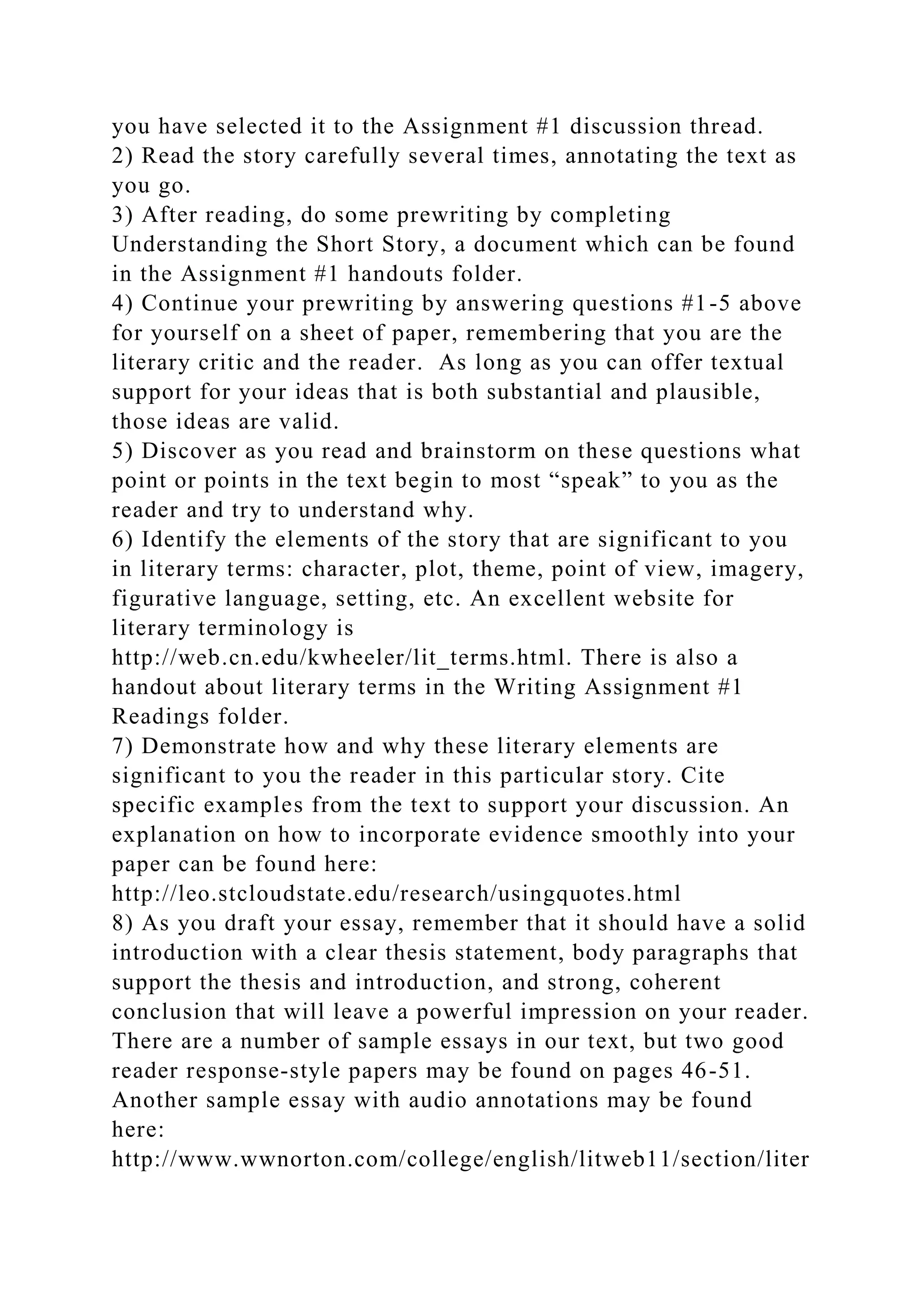 you have selected it to the Assignment #1 discussion thread.
2) Read the story carefully several times, annotating the text as
you go.
3) After reading, do some prewriting by completing
Understanding the Short Story, a document which can be found
in the Assignment #1 handouts folder.
4) Continue your prewriting by answering questions #1-5 above
for yourself on a sheet of paper, remembering that you are the
literary critic and the reader. As long as you can offer textual
support for your ideas that is both substantial and plausible,
those ideas are valid.
5) Discover as you read and brainstorm on these questions what
point or points in the text begin to most “speak” to you as the
reader and try to understand why.
6) Identify the elements of the story that are significant to you
in literary terms: character, plot, theme, point of view, imagery,
figurative language, setting, etc. An excellent website for
literary terminology is
http://web.cn.edu/kwheeler/lit_terms.html. There is also a
handout about literary terms in the Writing Assignment #1
Readings folder.
7) Demonstrate how and why these literary elements are
significant to you the reader in this particular story. Cite
specific examples from the text to support your discussion. An
explanation on how to incorporate evidence smoothly into your
paper can be found here:
http://leo.stcloudstate.edu/research/usingquotes.html
8) As you draft your essay, remember that it should have a solid
introduction with a clear thesis statement, body paragraphs that
support the thesis and introduction, and strong, coherent
conclusion that will leave a powerful impression on your reader.
There are a number of sample essays in our text, but two good
reader response-style papers may be found on pages 46-51.
Another sample essay with audio annotations may be found
here:
http://www.wwnorton.com/college/english/litweb11/section/liter
 
