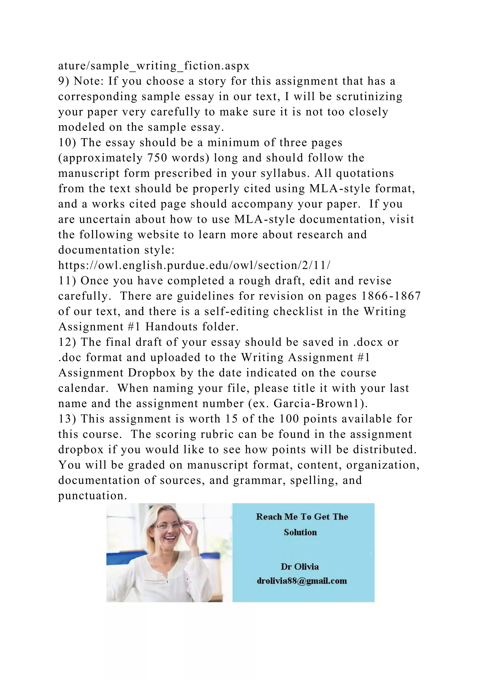 ature/sample_writing_fiction.aspx
9) Note: If you choose a story for this assignment that has a
corresponding sample essay in our text, I will be scrutinizing
your paper very carefully to make sure it is not too closely
modeled on the sample essay.
10) The essay should be a minimum of three pages
(approximately 750 words) long and should follow the
manuscript form prescribed in your syllabus. All quotations
from the text should be properly cited using MLA-style format,
and a works cited page should accompany your paper. If you
are uncertain about how to use MLA-style documentation, visit
the following website to learn more about research and
documentation style:
https://owl.english.purdue.edu/owl/section/2/11/
11) Once you have completed a rough draft, edit and revise
carefully. There are guidelines for revision on pages 1866-1867
of our text, and there is a self-editing checklist in the Writing
Assignment #1 Handouts folder.
12) The final draft of your essay should be saved in .docx or
.doc format and uploaded to the Writing Assignment #1
Assignment Dropbox by the date indicated on the course
calendar. When naming your file, please title it with your last
name and the assignment number (ex. Garcia-Brown1).
13) This assignment is worth 15 of the 100 points available for
this course. The scoring rubric can be found in the assignment
dropbox if you would like to see how points will be distributed.
You will be graded on manuscript format, content, organization,
documentation of sources, and grammar, spelling, and
punctuation.
 