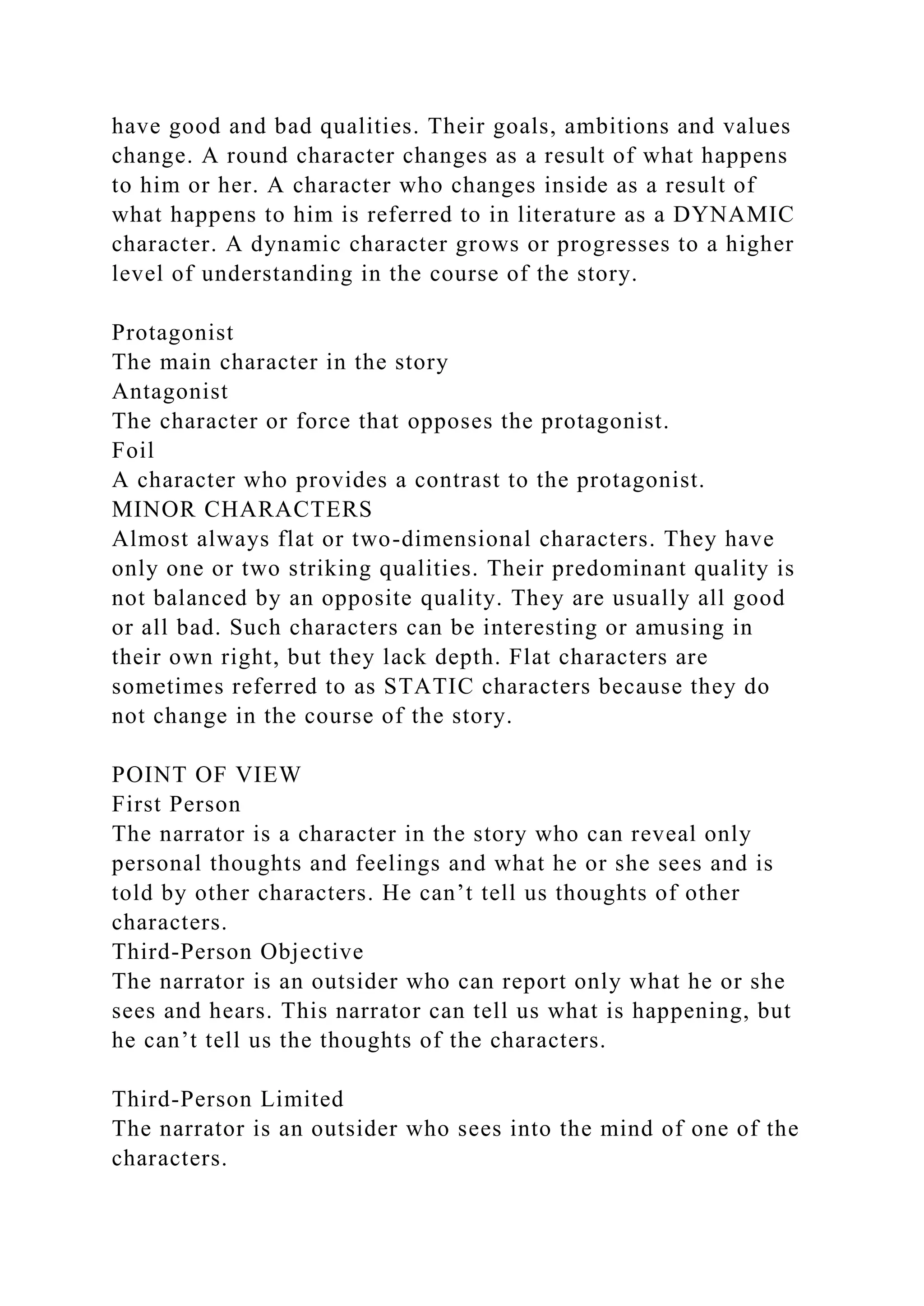 have good and bad qualities. Their goals, ambitions and values
change. A round character changes as a result of what happens
to him or her. A character who changes inside as a result of
what happens to him is referred to in literature as a DYNAMIC
character. A dynamic character grows or progresses to a higher
level of understanding in the course of the story.
Protagonist
The main character in the story
Antagonist
The character or force that opposes the protagonist.
Foil
A character who provides a contrast to the protagonist.
MINOR CHARACTERS
Almost always flat or two-dimensional characters. They have
only one or two striking qualities. Their predominant quality is
not balanced by an opposite quality. They are usually all good
or all bad. Such characters can be interesting or amusing in
their own right, but they lack depth. Flat characters are
sometimes referred to as STATIC characters because they do
not change in the course of the story.
POINT OF VIEW
First Person
The narrator is a character in the story who can reveal only
personal thoughts and feelings and what he or she sees and is
told by other characters. He can’t tell us thoughts of other
characters.
Third-Person Objective
The narrator is an outsider who can report only what he or she
sees and hears. This narrator can tell us what is happening, but
he can’t tell us the thoughts of the characters.
Third-Person Limited
The narrator is an outsider who sees into the mind of one of the
characters.
 