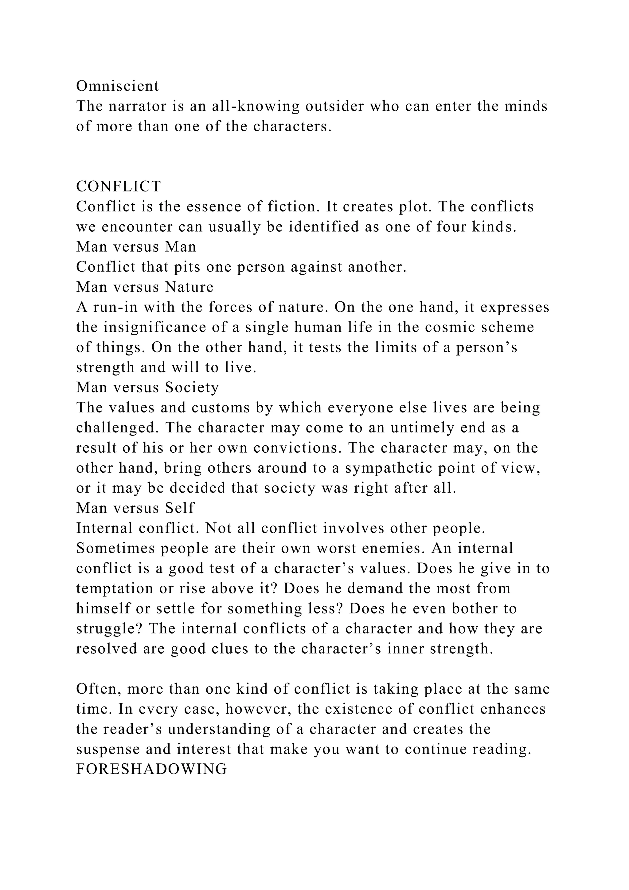 Omniscient
The narrator is an all-knowing outsider who can enter the minds
of more than one of the characters.
CONFLICT
Conflict is the essence of fiction. It creates plot. The conflicts
we encounter can usually be identified as one of four kinds.
Man versus Man
Conflict that pits one person against another.
Man versus Nature
A run-in with the forces of nature. On the one hand, it expresses
the insignificance of a single human life in the cosmic scheme
of things. On the other hand, it tests the limits of a person’s
strength and will to live.
Man versus Society
The values and customs by which everyone else lives are being
challenged. The character may come to an untimely end as a
result of his or her own convictions. The character may, on the
other hand, bring others around to a sympathetic point of view,
or it may be decided that society was right after all.
Man versus Self
Internal conflict. Not all conflict involves other people.
Sometimes people are their own worst enemies. An internal
conflict is a good test of a character’s values. Does he give in to
temptation or rise above it? Does he demand the most from
himself or settle for something less? Does he even bother to
struggle? The internal conflicts of a character and how they are
resolved are good clues to the character’s inner strength.
Often, more than one kind of conflict is taking place at the same
time. In every case, however, the existence of conflict enhances
the reader’s understanding of a character and creates the
suspense and interest that make you want to continue reading.
FORESHADOWING
 