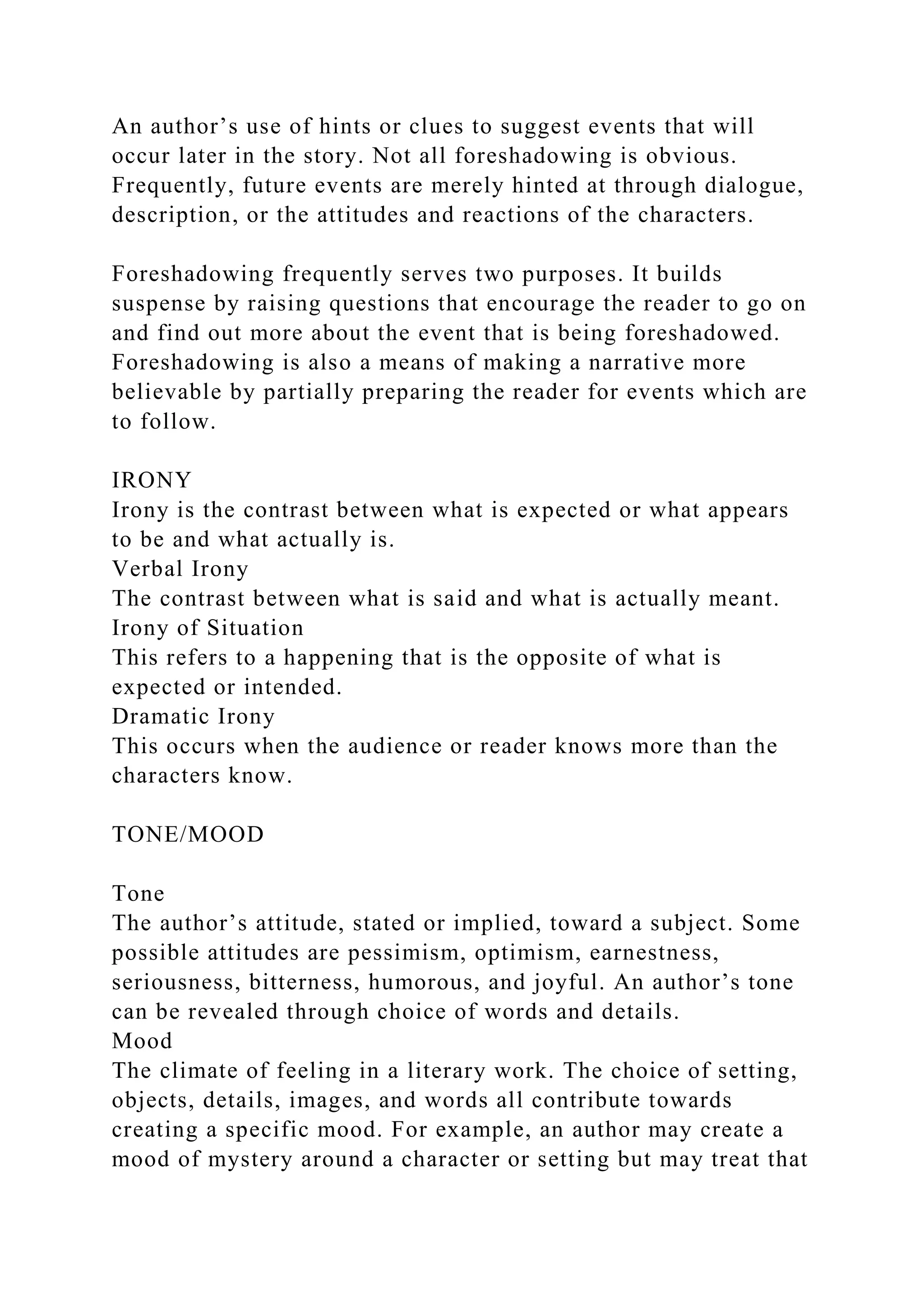 An author’s use of hints or clues to suggest events that will
occur later in the story. Not all foreshadowing is obvious.
Frequently, future events are merely hinted at through dialogue,
description, or the attitudes and reactions of the characters.
Foreshadowing frequently serves two purposes. It builds
suspense by raising questions that encourage the reader to go on
and find out more about the event that is being foreshadowed.
Foreshadowing is also a means of making a narrative more
believable by partially preparing the reader for events which are
to follow.
IRONY
Irony is the contrast between what is expected or what appears
to be and what actually is.
Verbal Irony
The contrast between what is said and what is actually meant.
Irony of Situation
This refers to a happening that is the opposite of what is
expected or intended.
Dramatic Irony
This occurs when the audience or reader knows more than the
characters know.
TONE/MOOD
Tone
The author’s attitude, stated or implied, toward a subject. Some
possible attitudes are pessimism, optimism, earnestness,
seriousness, bitterness, humorous, and joyful. An author’s tone
can be revealed through choice of words and details.
Mood
The climate of feeling in a literary work. The choice of setting,
objects, details, images, and words all contribute towards
creating a specific mood. For example, an author may create a
mood of mystery around a character or setting but may treat that
 