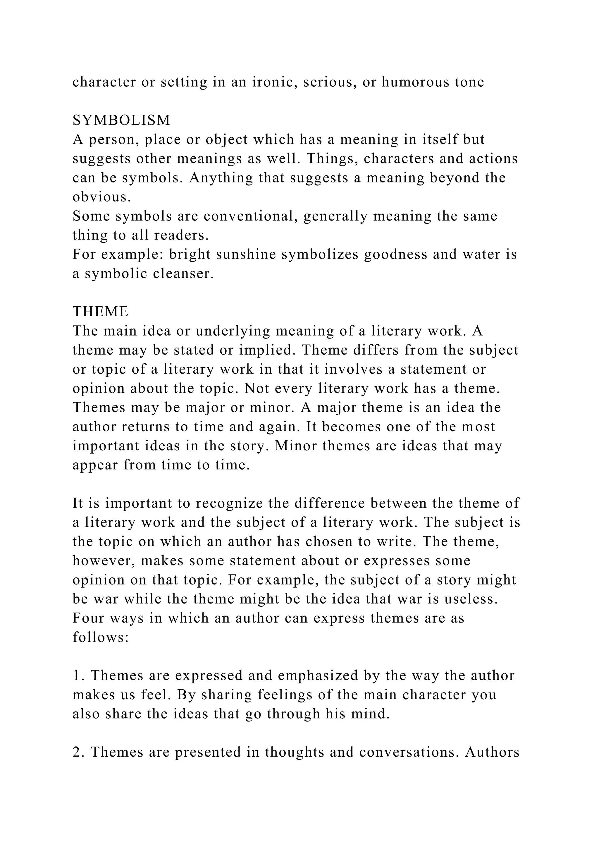 character or setting in an ironic, serious, or humorous tone
SYMBOLISM
A person, place or object which has a meaning in itself but
suggests other meanings as well. Things, characters and actions
can be symbols. Anything that suggests a meaning beyond the
obvious.
Some symbols are conventional, generally meaning the same
thing to all readers.
For example: bright sunshine symbolizes goodness and water is
a symbolic cleanser.
THEME
The main idea or underlying meaning of a literary work. A
theme may be stated or implied. Theme differs from the subject
or topic of a literary work in that it involves a statement or
opinion about the topic. Not every literary work has a theme.
Themes may be major or minor. A major theme is an idea the
author returns to time and again. It becomes one of the most
important ideas in the story. Minor themes are ideas that may
appear from time to time.
It is important to recognize the difference between the theme of
a literary work and the subject of a literary work. The subject is
the topic on which an author has chosen to write. The theme,
however, makes some statement about or expresses some
opinion on that topic. For example, the subject of a story might
be war while the theme might be the idea that war is useless.
Four ways in which an author can express themes are as
follows:
1. Themes are expressed and emphasized by the way the author
makes us feel. By sharing feelings of the main character you
also share the ideas that go through his mind.
2. Themes are presented in thoughts and conversations. Authors
 