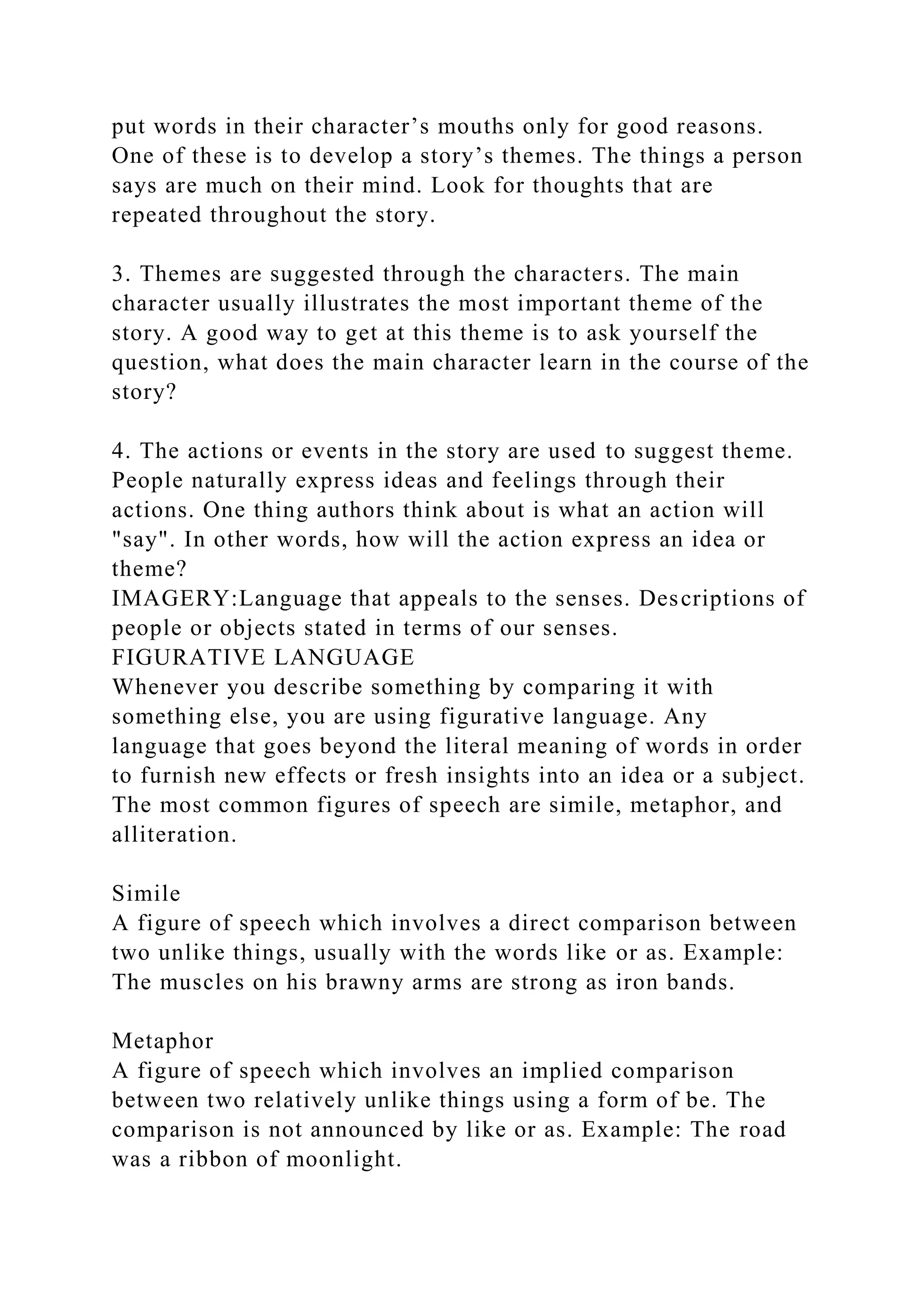 put words in their character’s mouths only for good reasons.
One of these is to develop a story’s themes. The things a person
says are much on their mind. Look for thoughts that are
repeated throughout the story.
3. Themes are suggested through the characters. The main
character usually illustrates the most important theme of the
story. A good way to get at this theme is to ask yourself the
question, what does the main character learn in the course of the
story?
4. The actions or events in the story are used to suggest theme.
People naturally express ideas and feelings through their
actions. One thing authors think about is what an action will
"say". In other words, how will the action express an idea or
theme?
IMAGERY:Language that appeals to the senses. Descriptions of
people or objects stated in terms of our senses.
FIGURATIVE LANGUAGE
Whenever you describe something by comparing it with
something else, you are using figurative language. Any
language that goes beyond the literal meaning of words in order
to furnish new effects or fresh insights into an idea or a subject.
The most common figures of speech are simile, metaphor, and
alliteration.
Simile
A figure of speech which involves a direct comparison between
two unlike things, usually with the words like or as. Example:
The muscles on his brawny arms are strong as iron bands.
Metaphor
A figure of speech which involves an implied comparison
between two relatively unlike things using a form of be. The
comparison is not announced by like or as. Example: The road
was a ribbon of moonlight.
 
