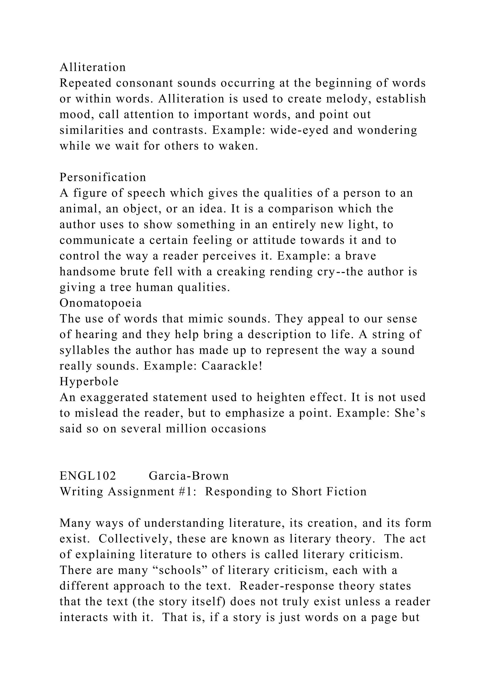 Alliteration
Repeated consonant sounds occurring at the beginning of words
or within words. Alliteration is used to create melody, establish
mood, call attention to important words, and point out
similarities and contrasts. Example: wide-eyed and wondering
while we wait for others to waken.
Personification
A figure of speech which gives the qualities of a person to an
animal, an object, or an idea. It is a comparison which the
author uses to show something in an entirely new light, to
communicate a certain feeling or attitude towards it and to
control the way a reader perceives it. Example: a brave
handsome brute fell with a creaking rending cry--the author is
giving a tree human qualities.
Onomatopoeia
The use of words that mimic sounds. They appeal to our sense
of hearing and they help bring a description to life. A string of
syllables the author has made up to represent the way a sound
really sounds. Example: Caarackle!
Hyperbole
An exaggerated statement used to heighten effect. It is not used
to mislead the reader, but to emphasize a point. Example: She’s
said so on several million occasions
ENGL102 Garcia-Brown
Writing Assignment #1: Responding to Short Fiction
Many ways of understanding literature, its creation, and its form
exist. Collectively, these are known as literary theory. The act
of explaining literature to others is called literary criticism.
There are many “schools” of literary criticism, each with a
different approach to the text. Reader-response theory states
that the text (the story itself) does not truly exist unless a reader
interacts with it. That is, if a story is just words on a page but
 